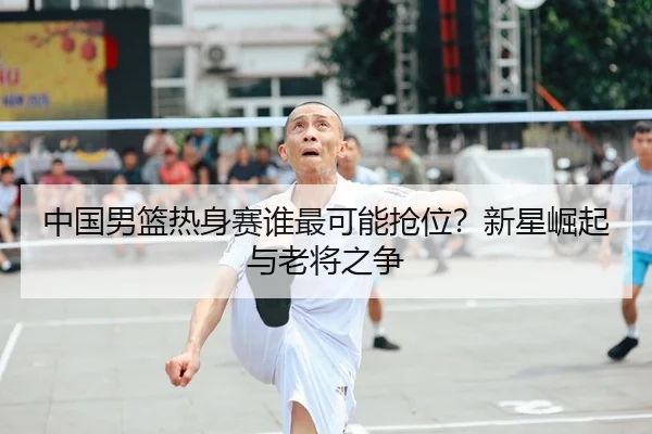 中国男篮热身赛谁最可能抢位？新星崛起与老将之争